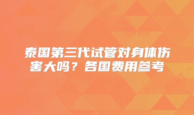 泰国第三代试管对身体伤害大吗？各国费用参考