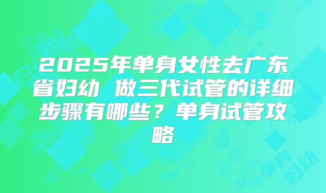 2025年单身女性去广东省妇幼 做三代试管的详细步骤有哪些?单身试管攻略