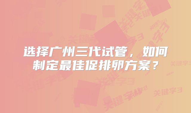 选择广州三代试管,如何制定最佳促排卵方案?
