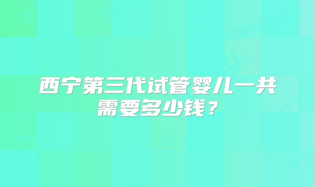 西宁第三代试管婴儿一共需要多少钱？