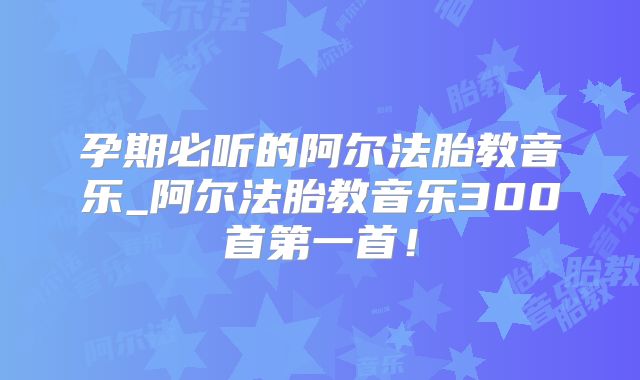 孕期必听的阿尔法胎教音乐_阿尔法胎教音乐300首第一首！