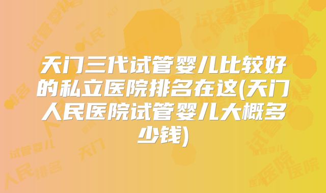 天门三代试管婴儿比较好的私立医院排名在这(天门人民医院试管婴儿大概多少钱)