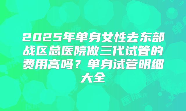 2025年单身女性去东部战区总医院做三代试管的费用高吗?单身试管明细大全