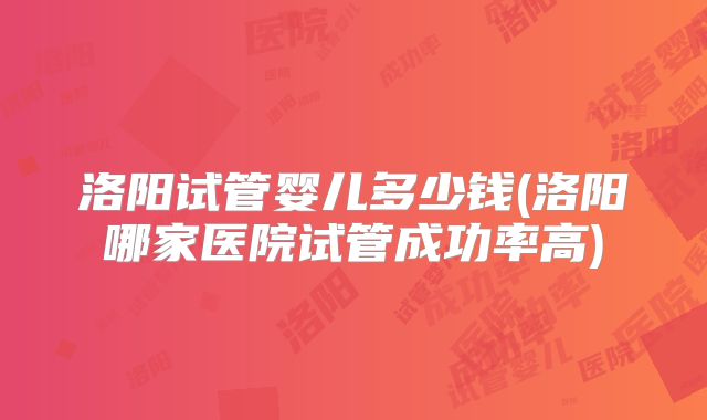 洛阳试管婴儿多少钱(洛阳哪家医院试管成功率高)