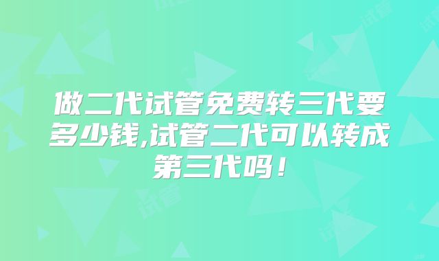 做二代试管免费转三代要多少钱,试管二代可以转成第三代吗！