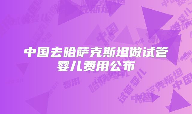 中国去哈萨克斯坦做试管婴儿费用公布