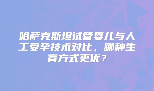 哈萨克斯坦试管婴儿与人工受孕技术对比,哪种生育方式更优?