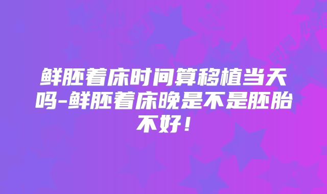 鲜胚着床时间算移植当天吗-鲜胚着床晚是不是胚胎不好!
