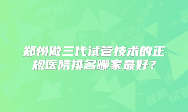 郑州做三代试管技术的正规医院排名哪家最好？