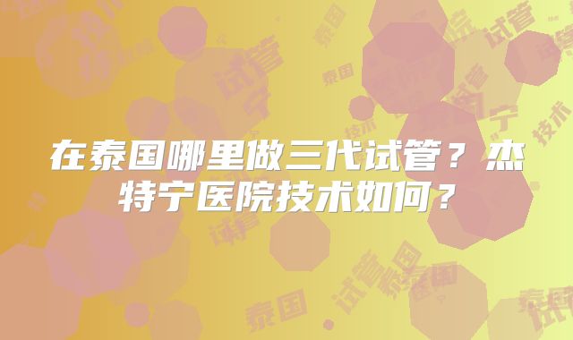 在泰国哪里做三代试管?杰特宁医院技术如何?