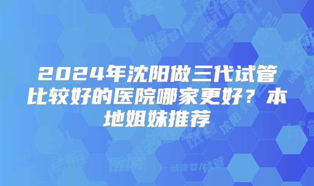 2024年沈阳做三代试管比较好的医院哪家更好?本地姐妹推荐