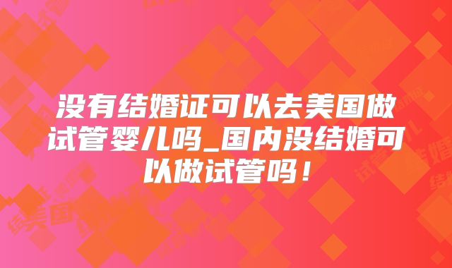 没有结婚证可以去美国做试管婴儿吗_国内没结婚可以做试管吗！