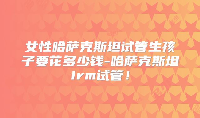 女性哈萨克斯坦试管生孩子要花多少钱-哈萨克斯坦irm试管！