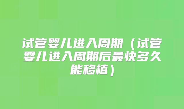 试管婴儿进入周期（试管婴儿进入周期后最快多久能移植）
