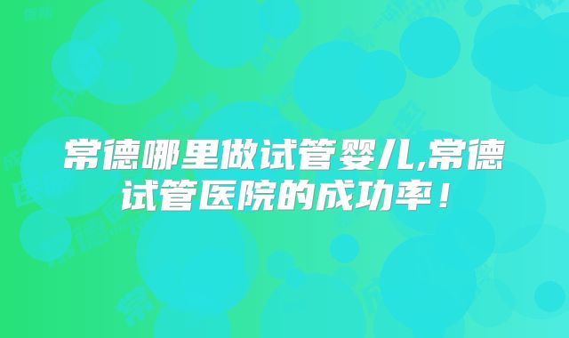 常德哪里做试管婴儿,常德试管医院的成功率!