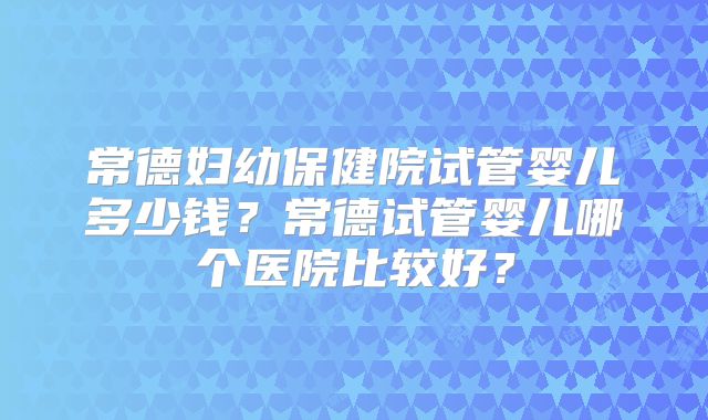 常德妇幼保健院试管婴儿多少钱？常德试管婴儿哪个医院比较好？