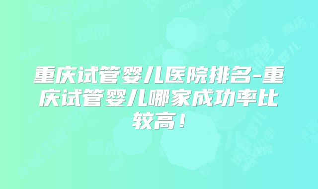 重庆试管婴儿医院排名-重庆试管婴儿哪家成功率比较高!