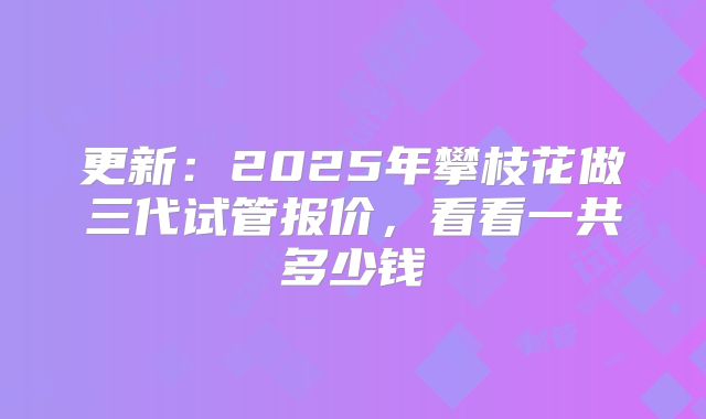 更新：2025年攀枝花做三代试管报价，看看一共多少钱