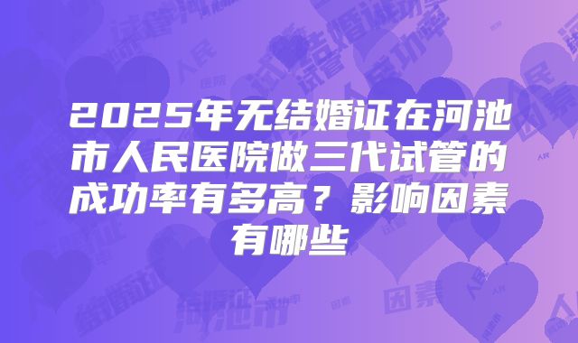 2025年无结婚证在河池市人民医院做三代试管的成功率有多高？影响因素有哪些