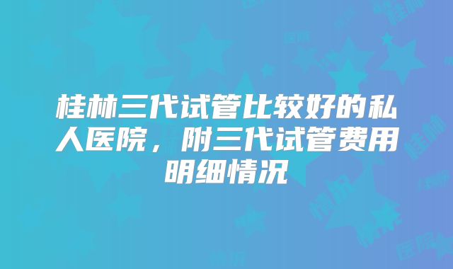桂林三代试管比较好的私人医院，附三代试管费用明细情况