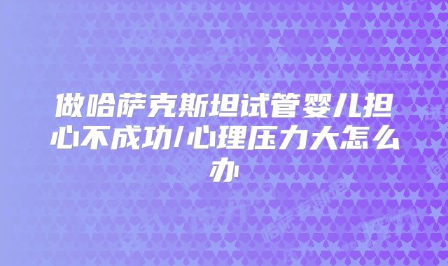 做哈萨克斯坦试管婴儿担心不成功/心理压力大怎么办