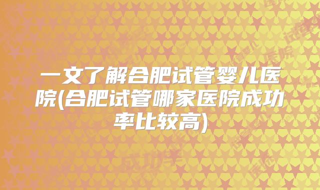 一文了解合肥试管婴儿医院(合肥试管哪家医院成功率比较高)
