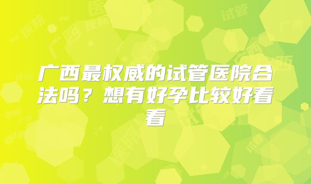 广西最权威的试管医院合法吗?想有好孕比较好看看