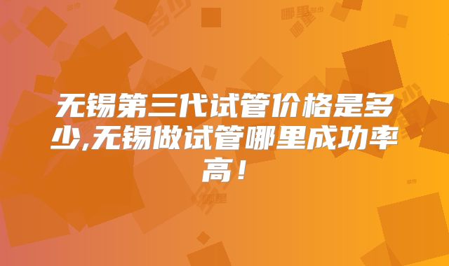 无锡第三代试管价格是多少,无锡做试管哪里成功率高!