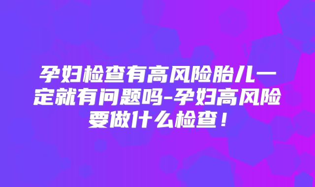 孕妇检查有高风险胎儿一定就有问题吗-孕妇高风险要做什么检查!