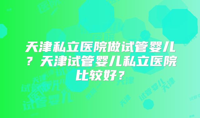天津私立医院做试管婴儿?天津试管婴儿私立医院比较好?
