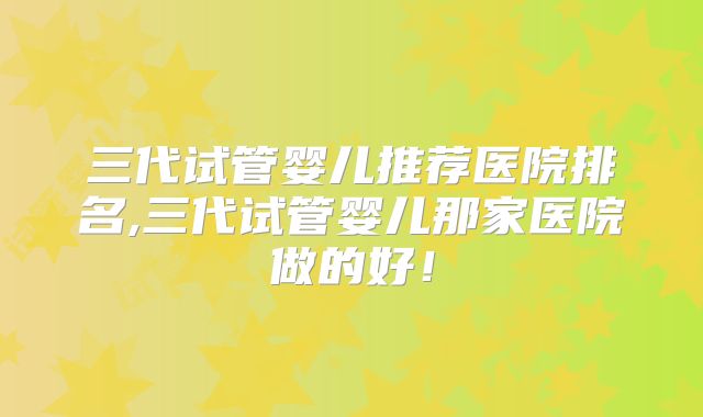 三代试管婴儿推荐医院排名,三代试管婴儿那家医院做的好！