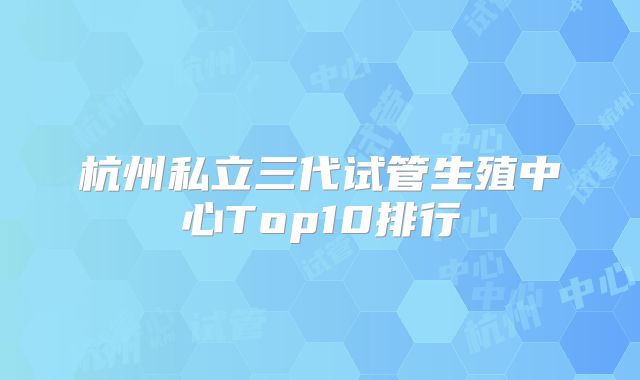 杭州私立三代试管生殖中心Top10排行