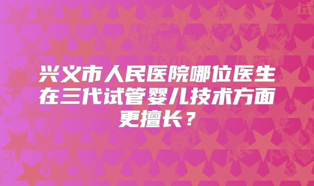 兴义市人民医院哪位医生在三代试管婴儿技术方面更擅长？
