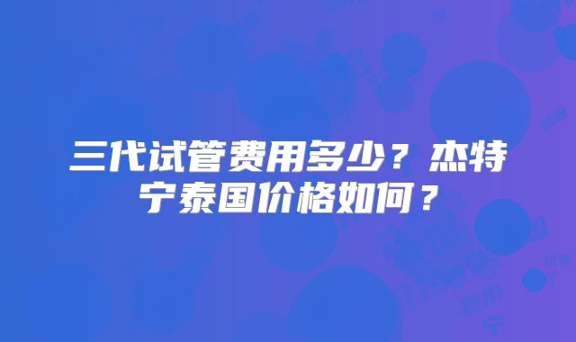 三代试管费用多少？杰特宁泰国价格如何？