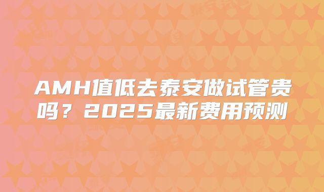 AMH值低去泰安做试管贵吗?2025最新费用预测