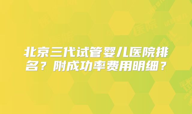 北京三代试管婴儿医院排名？附成功率费用明细？