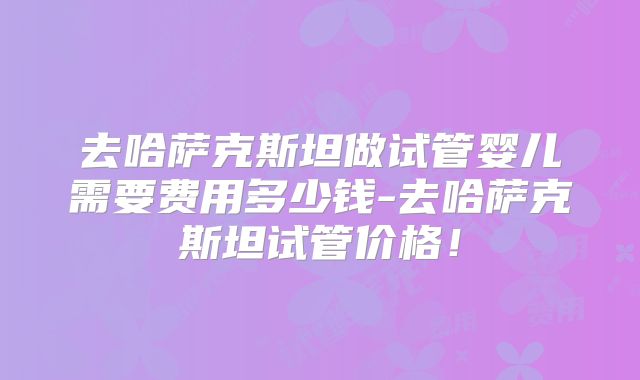 去哈萨克斯坦做试管婴儿需要费用多少钱-去哈萨克斯坦试管价格！
