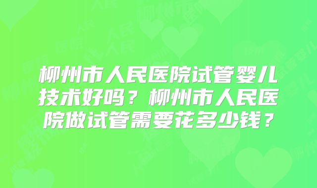 柳州市人民医院试管婴儿技术好吗?柳州市人民医院做试管需要花多少钱?