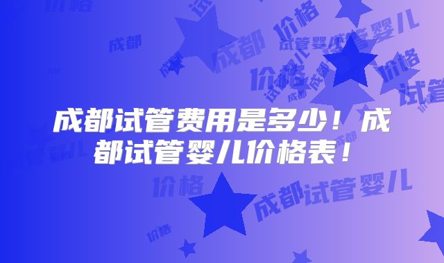 成都试管费用是多少！成都试管婴儿价格表！