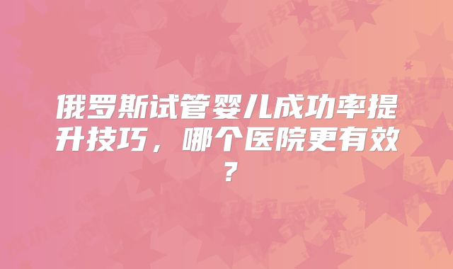 俄罗斯试管婴儿成功率提升技巧，哪个医院更有效？