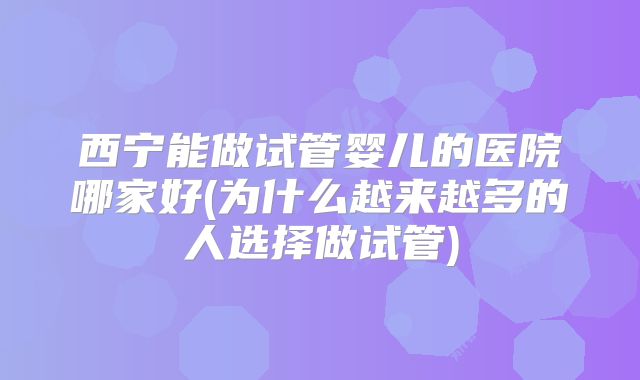 西宁能做试管婴儿的医院哪家好(为什么越来越多的人选择做试管)