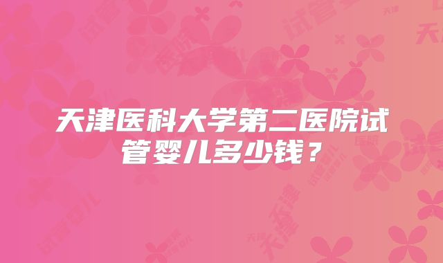 天津医科大学第二医院试管婴儿多少钱?