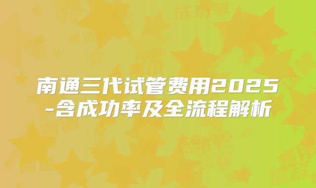 南通三代试管费用2025-含成功率及全流程解析