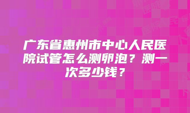 广东省惠州市中心人民医院试管怎么测卵泡?测一次多少钱?
