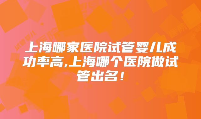 上海哪家医院试管婴儿成功率高,上海哪个医院做试管出名!