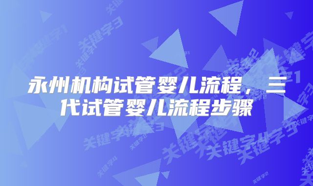 永州机构试管婴儿流程,三代试管婴儿流程步骤