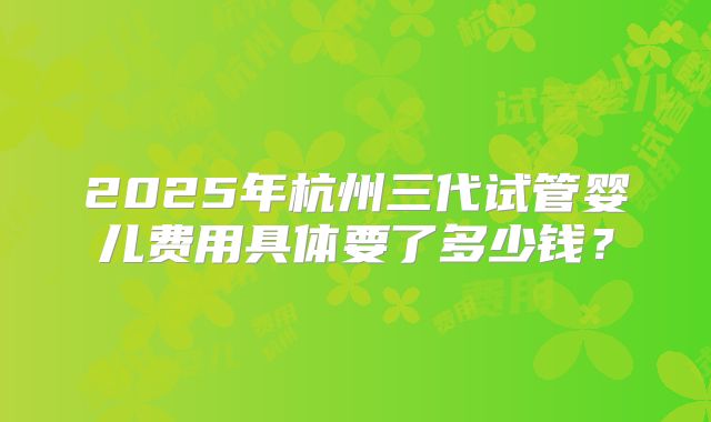 2025年杭州三代试管婴儿费用具体要了多少钱？