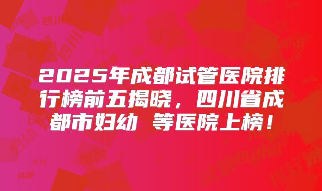 2025年成都试管医院排行榜前五揭晓，四川省成都市妇幼 等医院上榜！