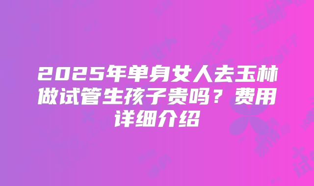 2025年单身女人去玉林做试管生孩子贵吗?费用详细介绍