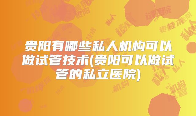 贵阳有哪些私人机构可以做试管技术(贵阳可以做试管的私立医院)